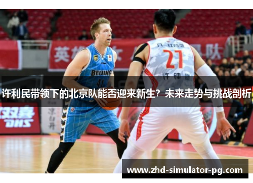 许利民带领下的北京队能否迎来新生？未来走势与挑战剖析