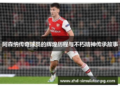 阿森纳传奇球员的辉煌历程与不朽精神传承故事