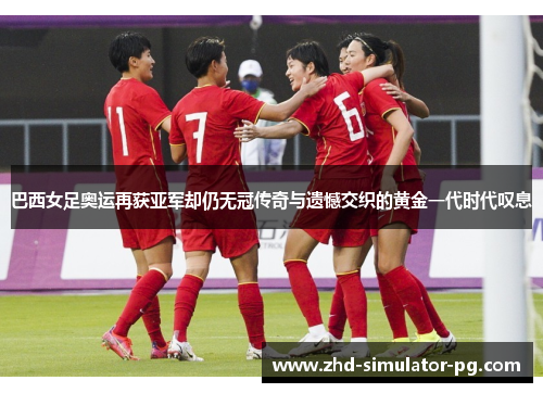 巴西女足奥运再获亚军却仍无冠传奇与遗憾交织的黄金一代时代叹息