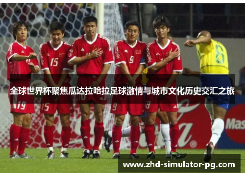 全球世界杯聚焦瓜达拉哈拉足球激情与城市文化历史交汇之旅 全球世界杯聚焦瓜达拉哈拉足球激情与城市文化历史交汇之旅